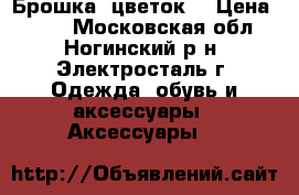 Брошка- цветок. › Цена ­ 150 - Московская обл., Ногинский р-н, Электросталь г. Одежда, обувь и аксессуары » Аксессуары   